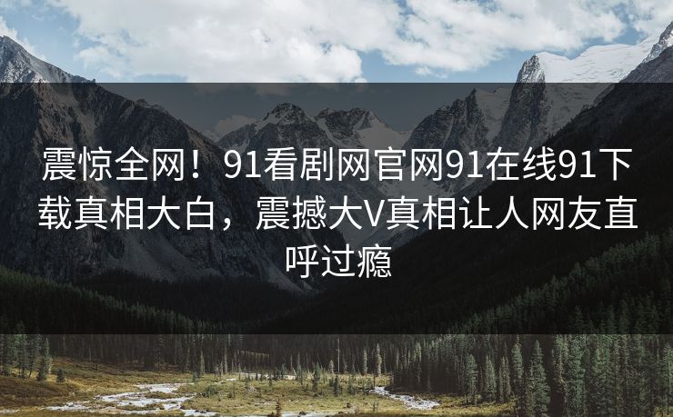 震惊全网！91看剧网官网91在线91下载真相大白，震撼大V真相让人网友直呼过瘾