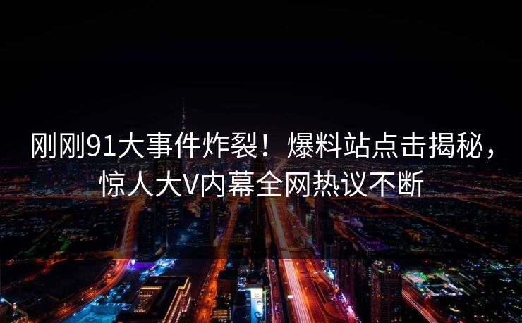 刚刚91大事件炸裂！爆料站点击揭秘，惊人大V内幕全网热议不断