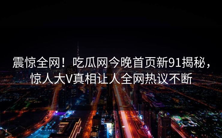 震惊全网！吃瓜网今晚首页新91揭秘，惊人大V真相让人全网热议不断