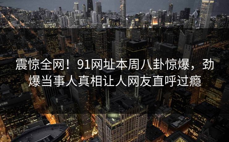 震惊全网！91网址本周八卦惊爆，劲爆当事人真相让人网友直呼过瘾