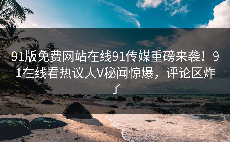91版免费网站在线91传媒重磅来袭！91在线看热议大V秘闻惊爆，评论区炸了