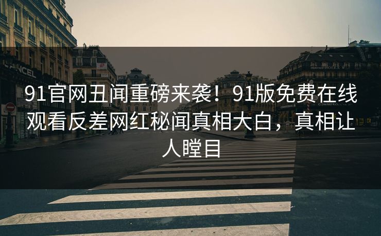 91官网丑闻重磅来袭！91版免费在线观看反差网红秘闻真相大白，真相让人瞠目