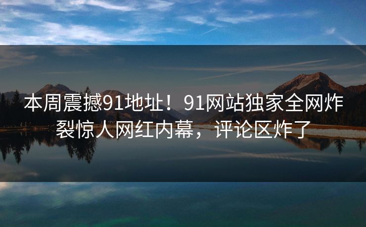 本周震撼91地址！91网站独家全网炸裂惊人网红内幕，评论区炸了