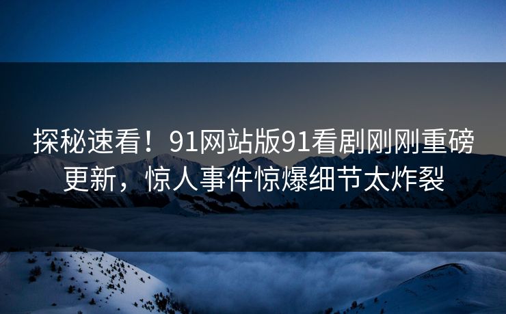 探秘速看！91网站版91看剧刚刚重磅更新，惊人事件惊爆细节太炸裂