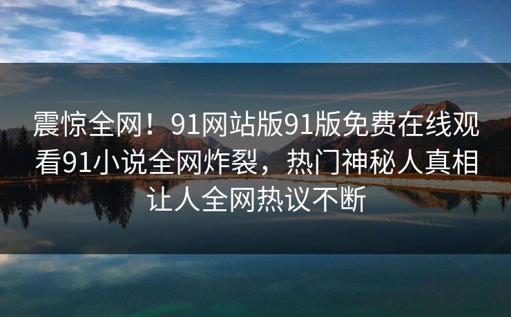 震惊全网！91网站版91版免费在线观看91小说全网炸裂，热门神秘人真相让人全网热议不断