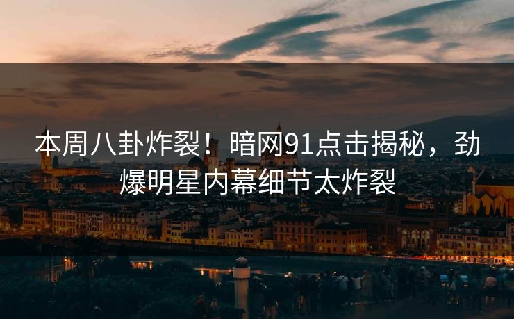 本周八卦炸裂！暗网91点击揭秘，劲爆明星内幕细节太炸裂