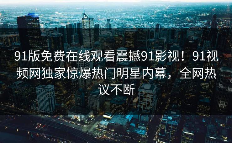 91版免费在线观看震撼91影视！91视频网独家惊爆热门明星内幕，全网热议不断