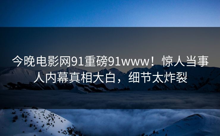 今晚电影网91重磅91www！惊人当事人内幕真相大白，细节太炸裂