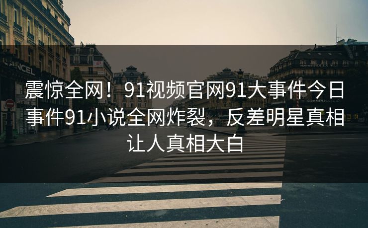 震惊全网！91视频官网91大事件今日事件91小说全网炸裂，反差明星真相让人真相大白