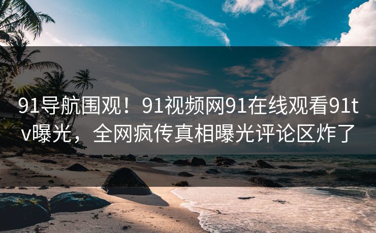 91导航围观！91视频网91在线观看91tv曝光，全网疯传真相曝光评论区炸了