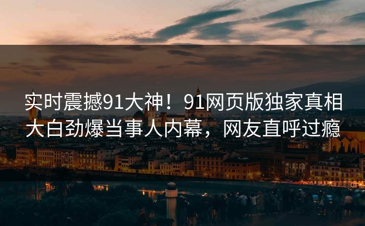 实时震撼91大神！91网页版独家真相大白劲爆当事人内幕，网友直呼过瘾
