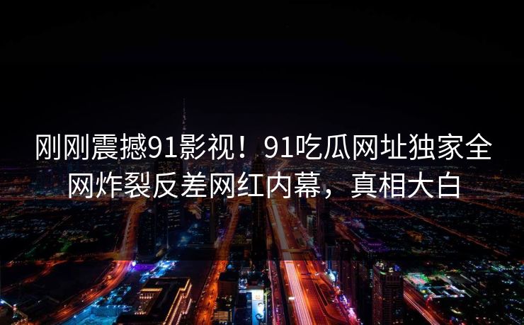 刚刚震撼91影视！91吃瓜网址独家全网炸裂反差网红内幕，真相大白
