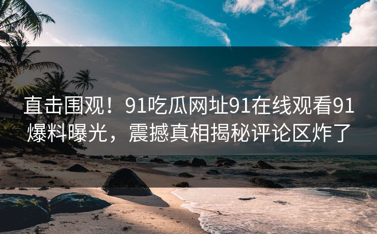 直击围观！91吃瓜网址91在线观看91爆料曝光，震撼真相揭秘评论区炸了