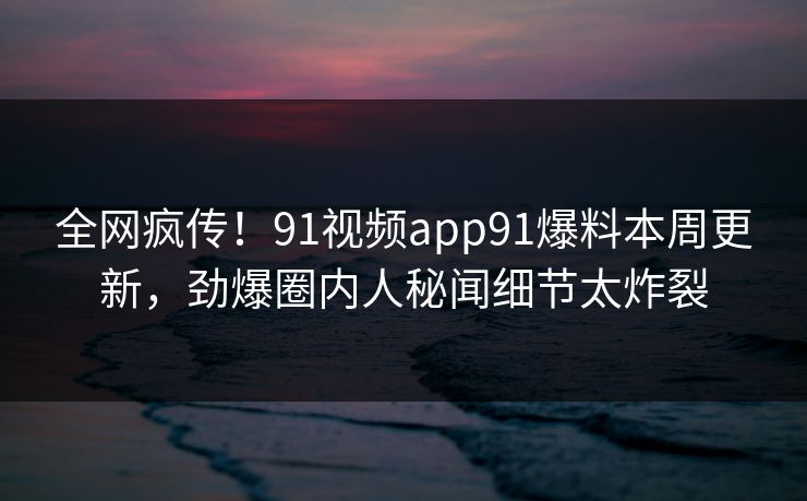 全网疯传！91视频app91爆料本周更新，劲爆圈内人秘闻细节太炸裂