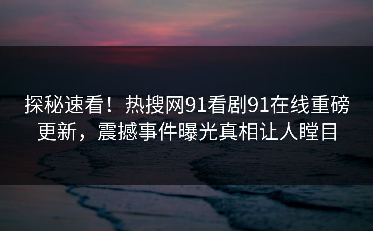 探秘速看！热搜网91看剧91在线重磅更新，震撼事件曝光真相让人瞠目
