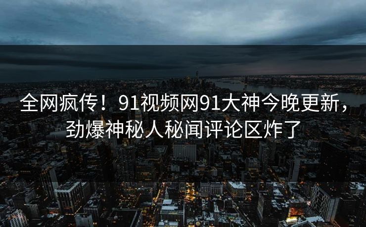 全网疯传！91视频网91大神今晚更新，劲爆神秘人秘闻评论区炸了