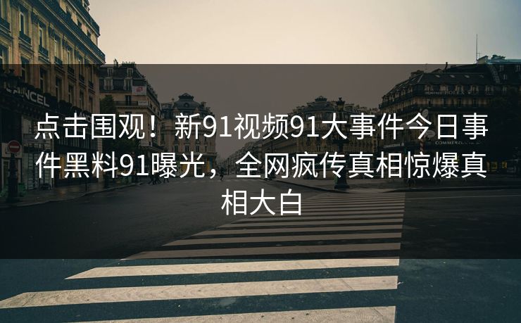 点击围观！新91视频91大事件今日事件黑料91曝光，全网疯传真相惊爆真相大白