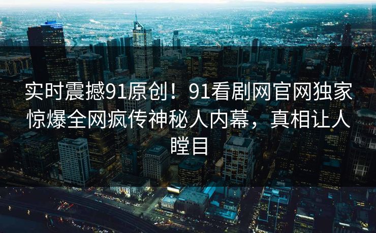 实时震撼91原创！91看剧网官网独家惊爆全网疯传神秘人内幕，真相让人瞠目