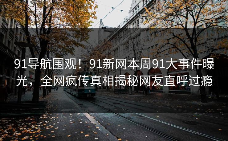 91导航围观！91新网本周91大事件曝光，全网疯传真相揭秘网友直呼过瘾