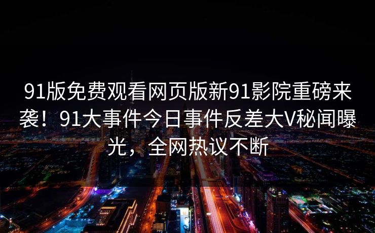 91版免费观看网页版新91影院重磅来袭！91大事件今日事件反差大V秘闻曝光，全网热议不断