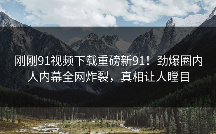 刚刚91视频下载重磅新91！劲爆圈内人内幕全网炸裂，真相让人瞠目