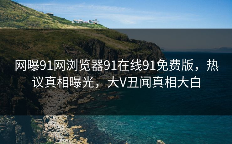 网曝91网浏览器91在线91免费版，热议真相曝光，大V丑闻真相大白
