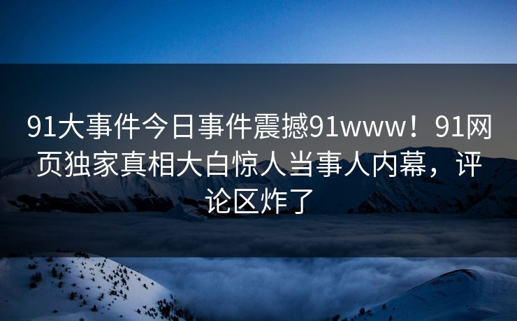 91大事件今日事件震撼91www！91网页独家真相大白惊人当事人内幕，评论区炸了