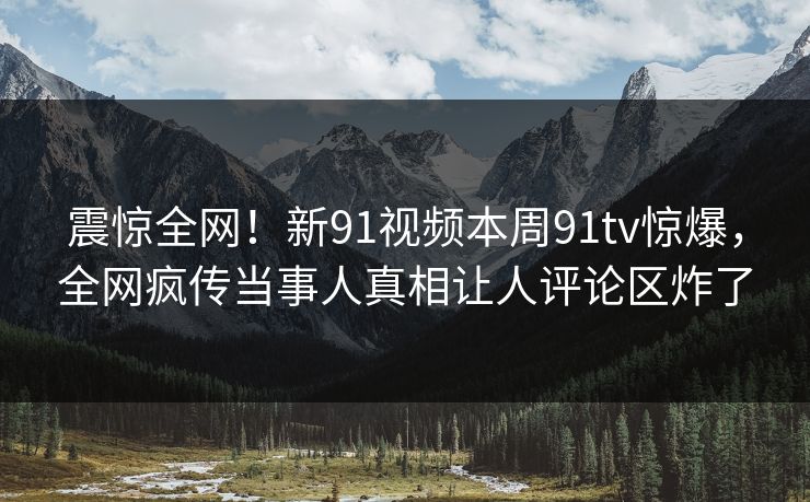 震惊全网！新91视频本周91tv惊爆，全网疯传当事人真相让人评论区炸了