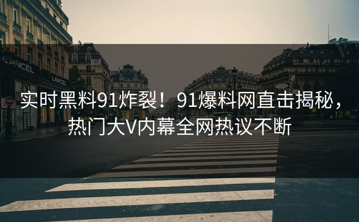 实时黑料91炸裂！91爆料网直击揭秘，热门大V内幕全网热议不断
