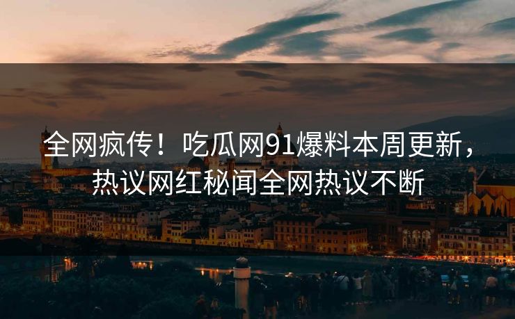 全网疯传！吃瓜网91爆料本周更新，热议网红秘闻全网热议不断