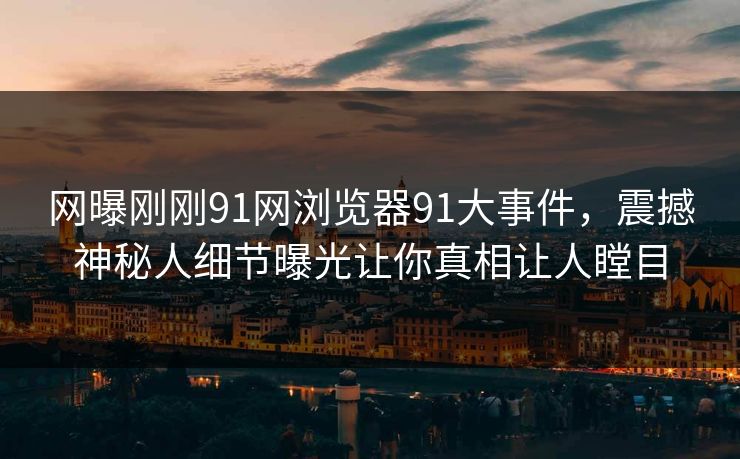 网曝刚刚91网浏览器91大事件，震撼神秘人细节曝光让你真相让人瞠目