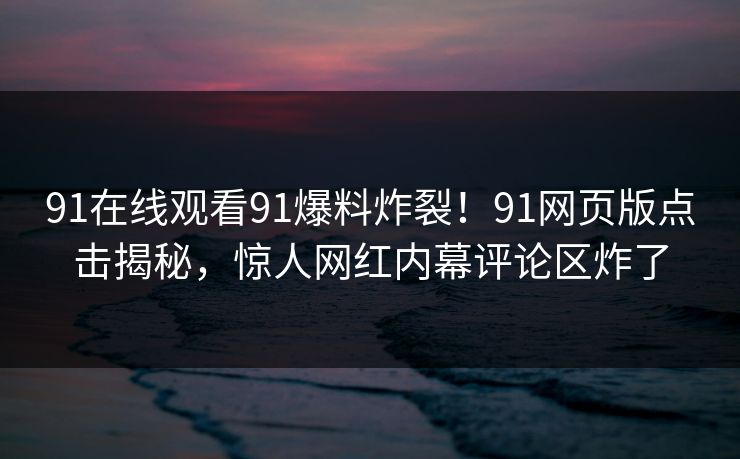 91在线观看91爆料炸裂！91网页版点击揭秘，惊人网红内幕评论区炸了
