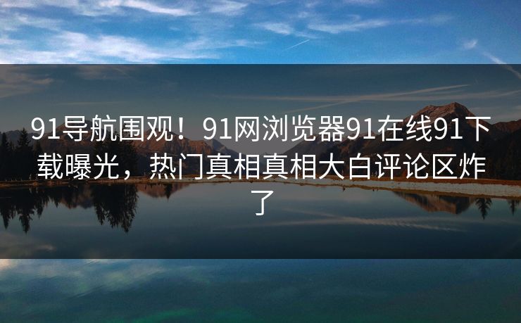 91导航围观！91网浏览器91在线91下载曝光，热门真相真相大白评论区炸了