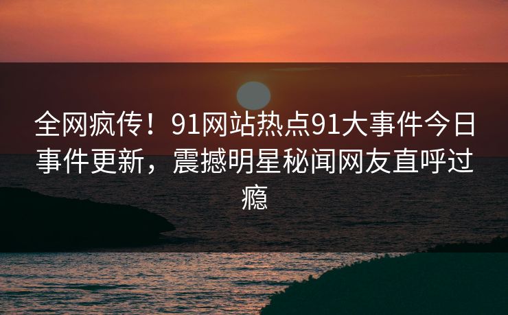 全网疯传！91网站热点91大事件今日事件更新，震撼明星秘闻网友直呼过瘾