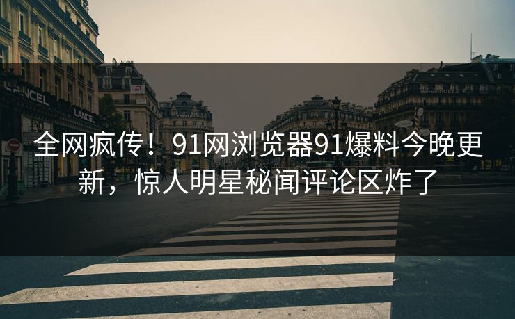 全网疯传！91网浏览器91爆料今晚更新，惊人明星秘闻评论区炸了