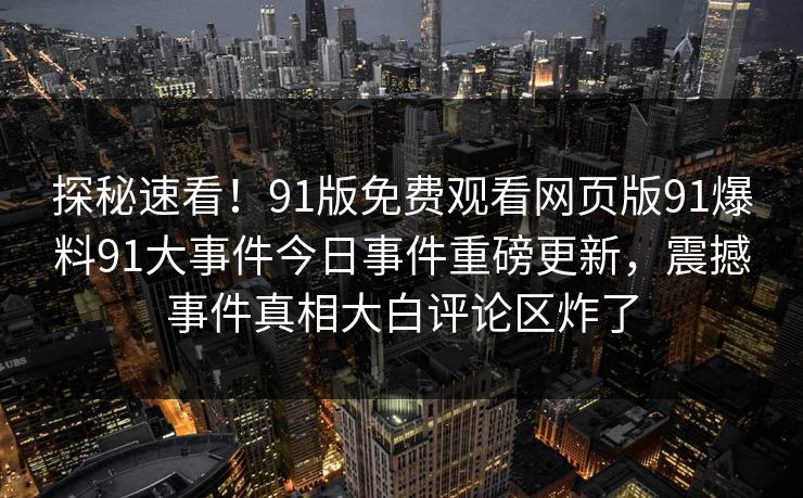 探秘速看！91版免费观看网页版91爆料91大事件今日事件重磅更新，震撼事件真相大白评论区炸了