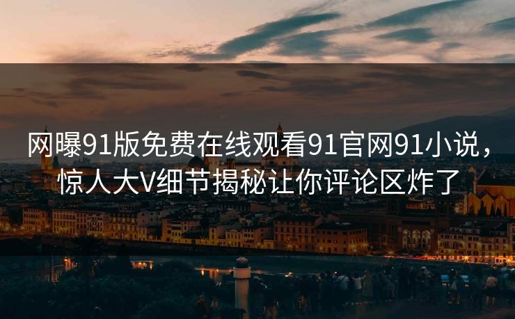 网曝91版免费在线观看91官网91小说，惊人大V细节揭秘让你评论区炸了