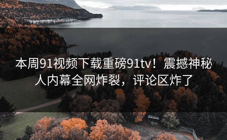 本周91视频下载重磅91tv！震撼神秘人内幕全网炸裂，评论区炸了