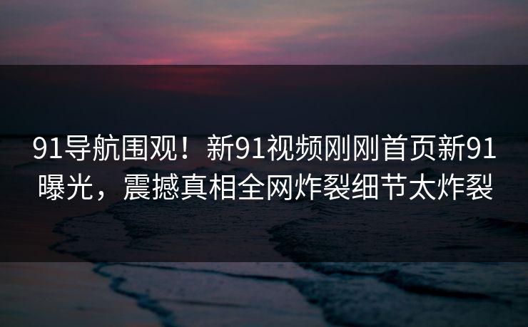 91导航围观！新91视频刚刚首页新91曝光，震撼真相全网炸裂细节太炸裂