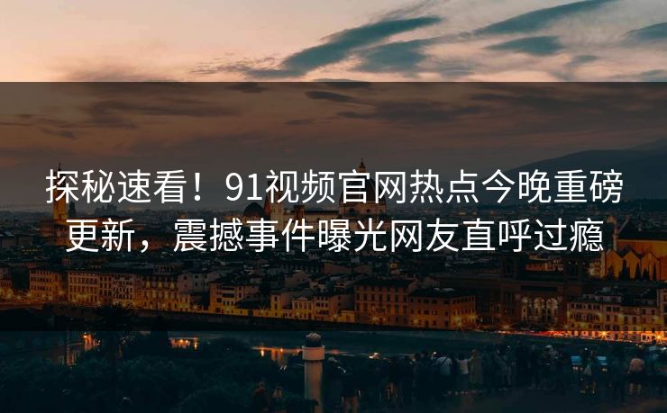 探秘速看！91视频官网热点今晚重磅更新，震撼事件曝光网友直呼过瘾
