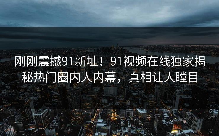 刚刚震撼91新址！91视频在线独家揭秘热门圈内人内幕，真相让人瞠目