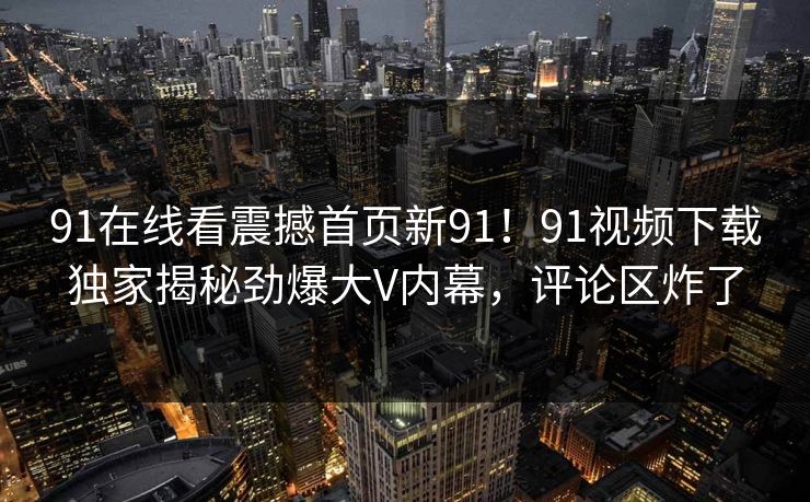 91在线看震撼首页新91！91视频下载独家揭秘劲爆大V内幕，评论区炸了