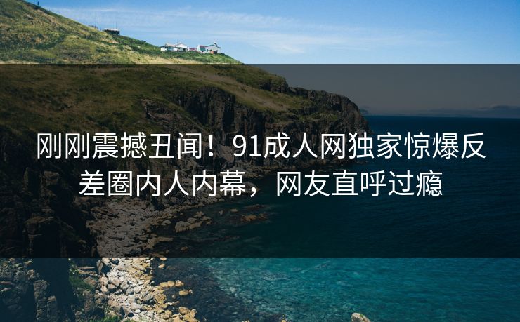 刚刚震撼丑闻！91成人网独家惊爆反差圈内人内幕，网友直呼过瘾