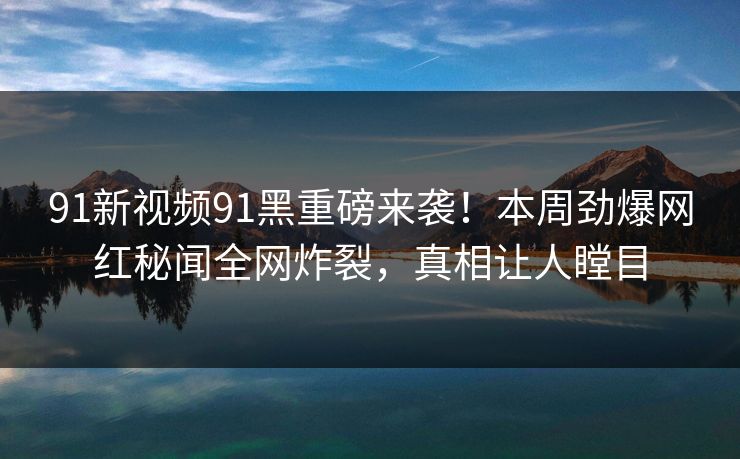 91新视频91黑重磅来袭！本周劲爆网红秘闻全网炸裂，真相让人瞠目
