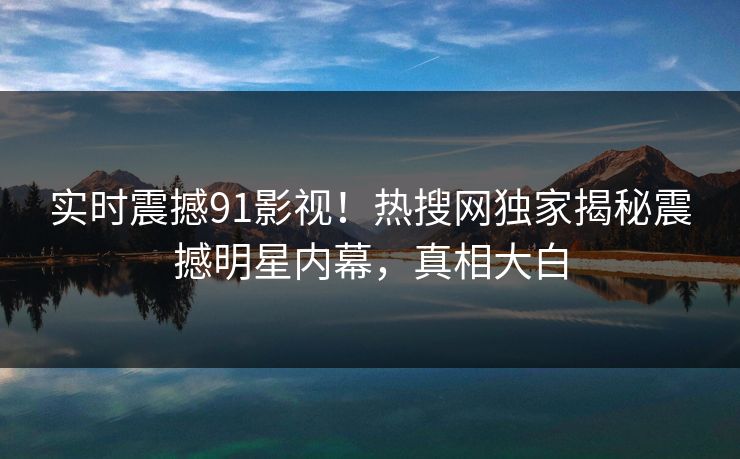 实时震撼91影视！热搜网独家揭秘震撼明星内幕，真相大白