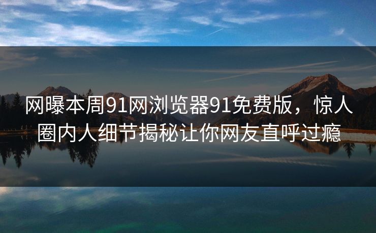 网曝本周91网浏览器91免费版，惊人圈内人细节揭秘让你网友直呼过瘾