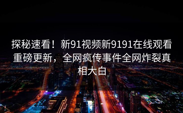 探秘速看！新91视频新9191在线观看重磅更新，全网疯传事件全网炸裂真相大白