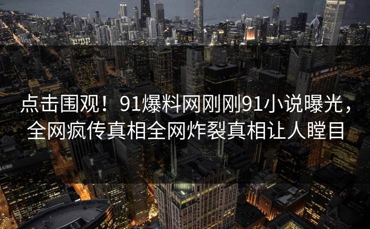 点击围观！91爆料网刚刚91小说曝光，全网疯传真相全网炸裂真相让人瞠目