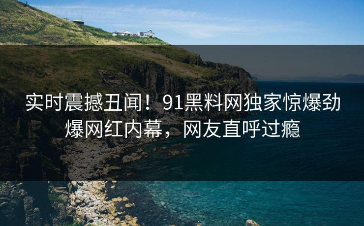 实时震撼丑闻！91黑料网独家惊爆劲爆网红内幕，网友直呼过瘾
