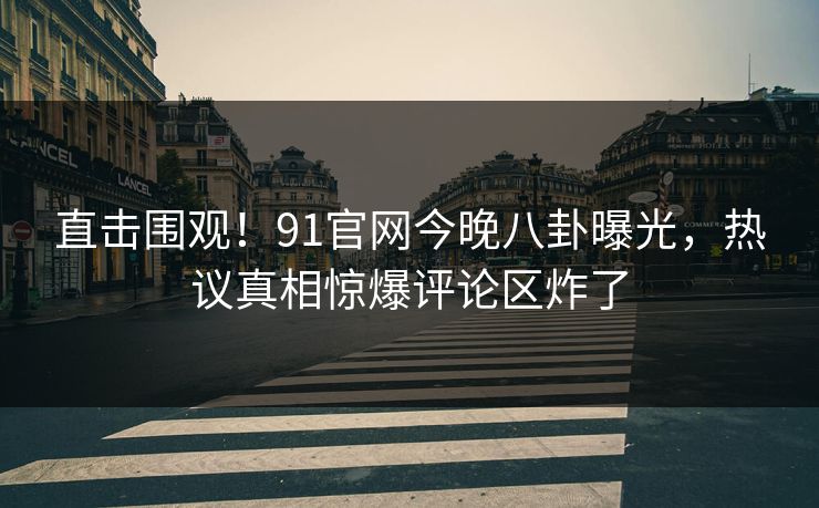 直击围观！91官网今晚八卦曝光，热议真相惊爆评论区炸了